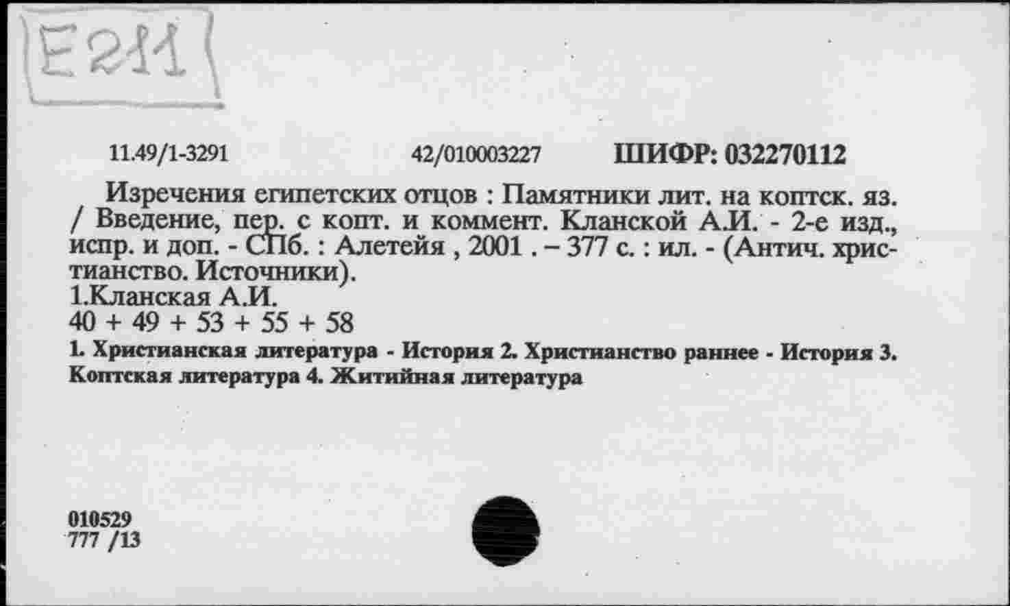 ﻿11.49/1-3291	42/010003227 ШИФР: 032270112
Изречения египетских отцов : Памятники лит. на коптск. яз. / Введение, пер, с копт, и коммент. Кланской А.И. - 2-е изд., испр. и доп. - СПб. : Алетейя , 2001. - 377 с. : ил. - (Антич. христианство. Источники).
І.Кланская А.И.
40 + 49 + 53 + 55 + 58
1. Христианская литература - История 2. Христианство раннее - История 3. Коптская литература 4. Житийная литература
010529
777 /13